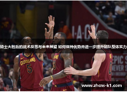 骑士大胜后的战术反思与未来展望 如何保持优势并进一步提升团队整体实力