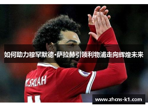 如何助力穆罕默德·萨拉赫引领利物浦走向辉煌未来