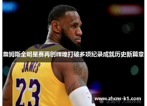 詹姆斯全明星赛再创辉煌打破多项纪录成就历史新篇章