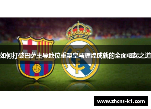 如何打破巴萨主导地位重塑皇马辉煌成就的全面崛起之道