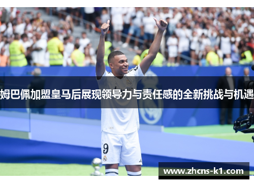 姆巴佩加盟皇马后展现领导力与责任感的全新挑战与机遇 姆巴佩加盟皇马后展现领导力与责任感的全新挑战与机遇