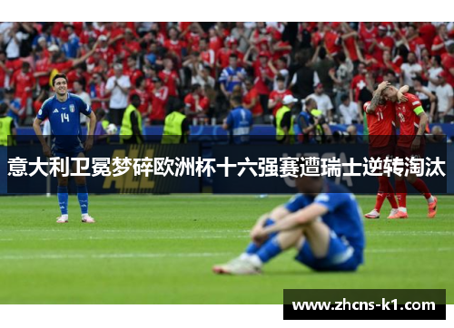 意大利卫冕梦碎欧洲杯十六强赛遭瑞士逆转淘汰