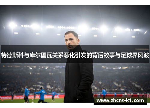 特德斯科与库尔图瓦关系恶化引发的背后故事与足球界风波 特德斯科与库尔图瓦关系恶化引发的背后故事与足球界风波