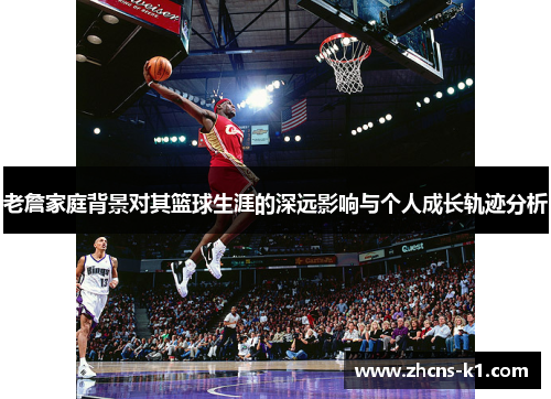 老詹家庭背景对其篮球生涯的深远影响与个人成长轨迹分析